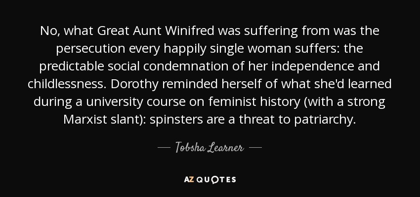 No, what Great Aunt Winifred was suffering from was the persecution every happily single woman suffers: the predictable social condemnation of her independence and childlessness. Dorothy reminded herself of what she'd learned during a university course on feminist history (with a strong Marxist slant): spinsters are a threat to patriarchy. - Tobsha Learner