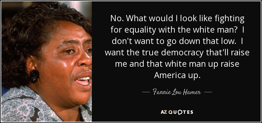 No. What would I look like fighting for equality with the white man? I don't want to go down that low. I want the true democracy that'll raise me and that white man up raise America up. - Fannie Lou Hamer