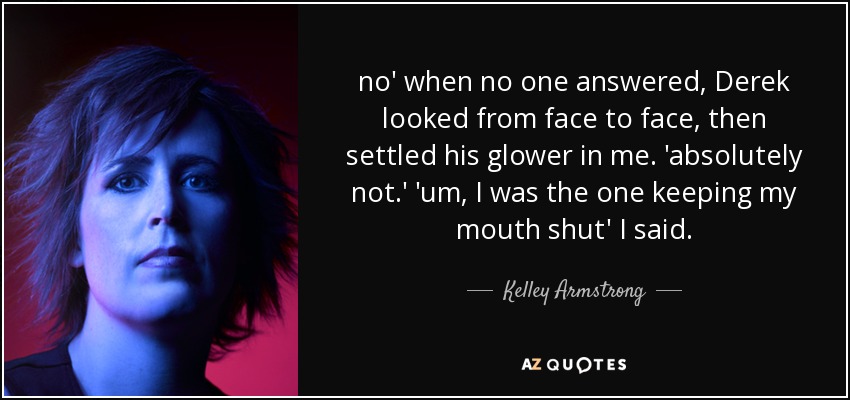 no' when no one answered, Derek looked from face to face, then settled his glower in me. 'absolutely not.' 'um, I was the one keeping my mouth shut' I said. - Kelley Armstrong