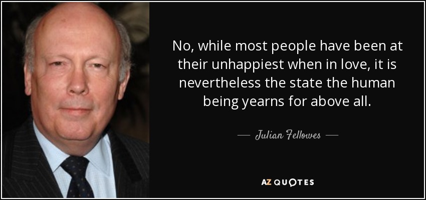 No, while most people have been at their unhappiest when in love, it is nevertheless the state the human being yearns for above all. - Julian Fellowes