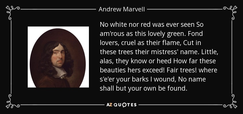 No white nor red was ever seen So am'rous as this lovely green. Fond lovers, cruel as their flame, Cut in these trees their mistress' name. Little, alas, they know or heed How far these beauties hers exceed! Fair trees! where s'e'er your barks I wound, No name shall but your own be found. - Andrew Marvell