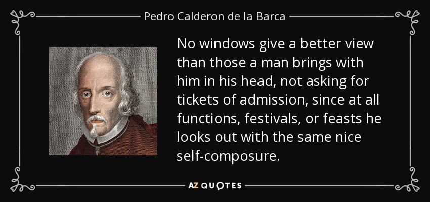 No windows give a better view than those a man brings with him in his head, not asking for tickets of admission, since at all functions, festivals, or feasts he looks out with the same nice self-composure. - Pedro Calderon de la Barca
