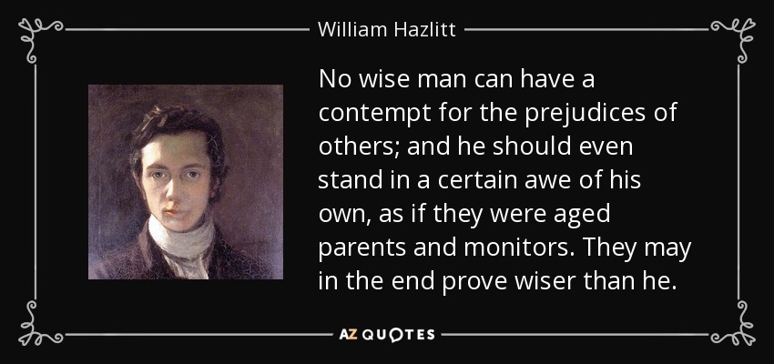 No wise man can have a contempt for the prejudices of others; and he should even stand in a certain awe of his own, as if they were aged parents and monitors. They may in the end prove wiser than he. - William Hazlitt