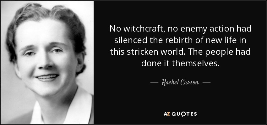 No witchcraft, no enemy action had silenced the rebirth of new life in this stricken world. The people had done it themselves. - Rachel Carson
