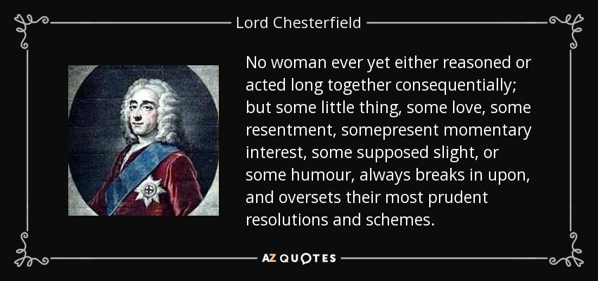 No woman ever yet either reasoned or acted long together consequentially; but some little thing, some love, some resentment, somepresent momentary interest, some supposed slight, or some humour, always breaks in upon, and oversets their most prudent resolutions and schemes. - Lord Chesterfield