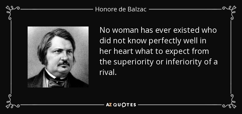 No woman has ever existed who did not know perfectly well in her heart what to expect from the superiority or inferiority of a rival. - Honore de Balzac
