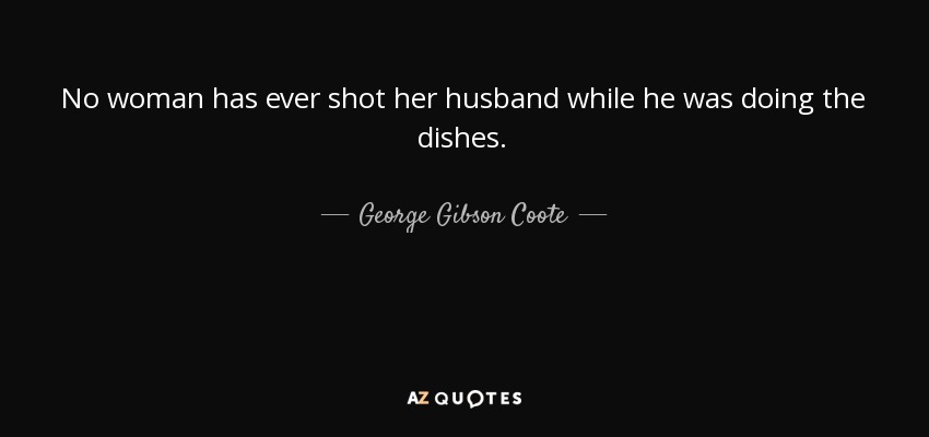 No woman has ever shot her husband while he was doing the dishes. - George Gibson Coote