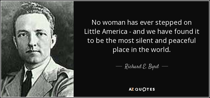 No woman has ever stepped on Little America - and we have found it to be the most silent and peaceful place in the world. - Richard E. Byrd