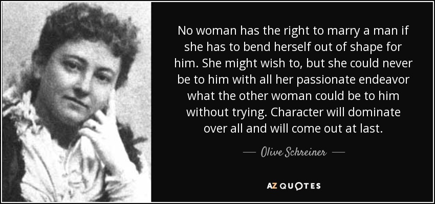 No woman has the right to marry a man if she has to bend herself out of shape for him. She might wish to, but she could never be to him with all her passionate endeavor what the other woman could be to him without trying. Character will dominate over all and will come out at last. - Olive Schreiner
