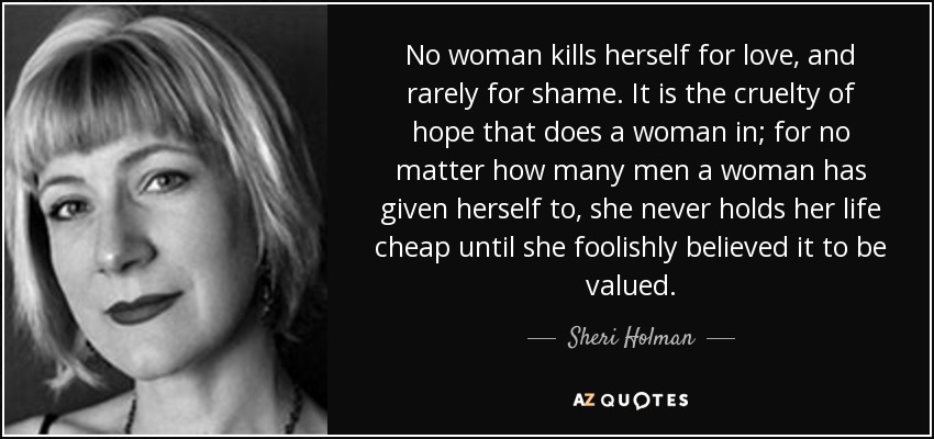 No woman kills herself for love, and rarely for shame. It is the cruelty of hope that does a woman in; for no matter how many men a woman has given herself to, she never holds her life cheap until she foolishly believed it to be valued. - Sheri Holman