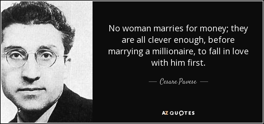 No woman marries for money; they are all clever enough, before marrying a millionaire, to fall in love with him first. - Cesare Pavese