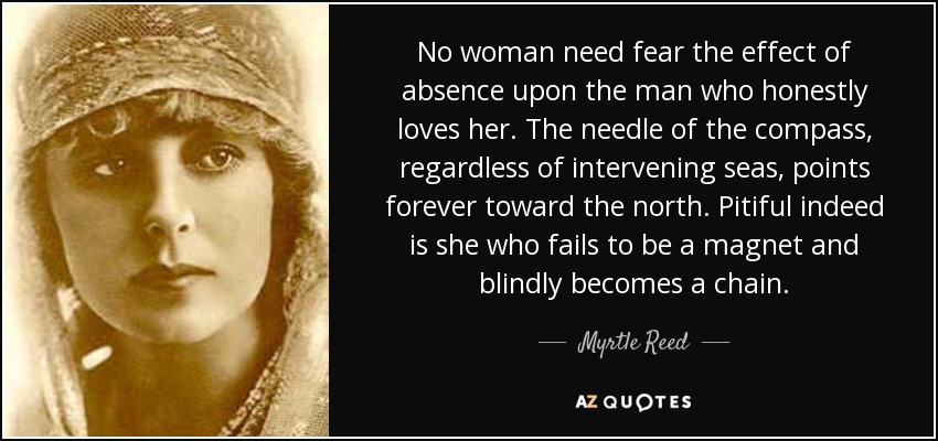 No woman need fear the effect of absence upon the man who honestly loves her. The needle of the compass, regardless of intervening seas, points forever toward the north. Pitiful indeed is she who fails to be a magnet and blindly becomes a chain. - Myrtle Reed