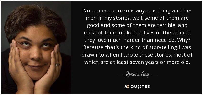 No woman or man is any one thing and the men in my stories, well, some of them are good and some of them are terrible, and most of them make the lives of the women they love much harder than need be. Why? Because that's the kind of storytelling I was drawn to when I wrote these stories, most of which are at least seven years or more old. - Roxane Gay