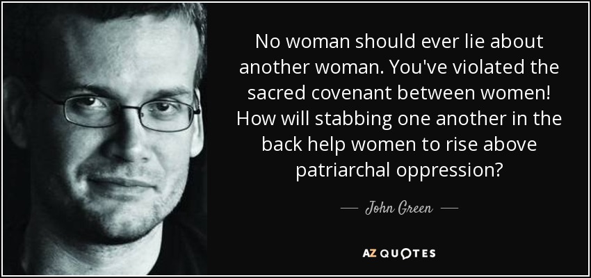 No woman should ever lie about another woman. You've violated the sacred covenant between women! How will stabbing one another in the back help women to rise above patriarchal oppression? - John Green