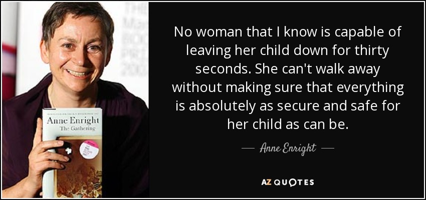 No woman that I know is capable of leaving her child down for thirty seconds. She can't walk away without making sure that everything is absolutely as secure and safe for her child as can be. - Anne Enright