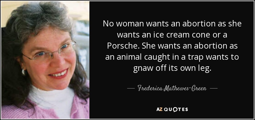 No woman wants an abortion as she wants an ice cream cone or a Porsche. She wants an abortion as an animal caught in a trap wants to gnaw off its own leg. - Frederica Mathewes-Green