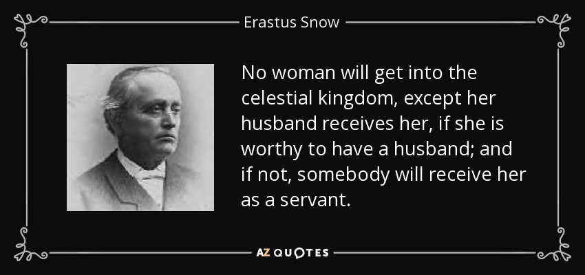 No woman will get into the celestial kingdom, except her husband receives her, if she is worthy to have a husband; and if not, somebody will receive her as a servant. - Erastus Snow