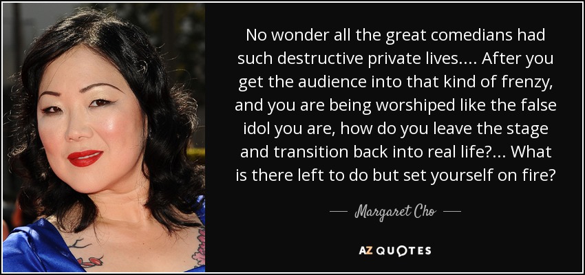 No wonder all the great comedians had such destructive private lives. ... After you get the audience into that kind of frenzy, and you are being worshiped like the false idol you are, how do you leave the stage and transition back into real life? ... What is there left to do but set yourself on fire? - Margaret Cho