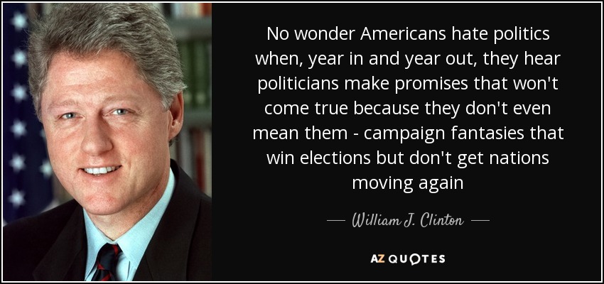 No wonder Americans hate politics when, year in and year out, they hear politicians make promises that won't come true because they don't even mean them - campaign fantasies that win elections but don't get nations moving again - William J. Clinton