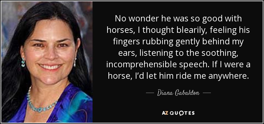 No wonder he was so good with horses, I thought blearily, feeling his fingers rubbing gently behind my ears, listening to the soothing, incomprehensible speech. If I were a horse, I’d let him ride me anywhere. - Diana Gabaldon