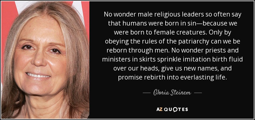 No wonder male religious leaders so often say that humans were born in sin—because we were born to female creatures. Only by obeying the rules of the patriarchy can we be reborn through men. No wonder priests and ministers in skirts sprinkle imitation birth fluid over our heads, give us new names, and promise rebirth into everlasting life. - Gloria Steinem