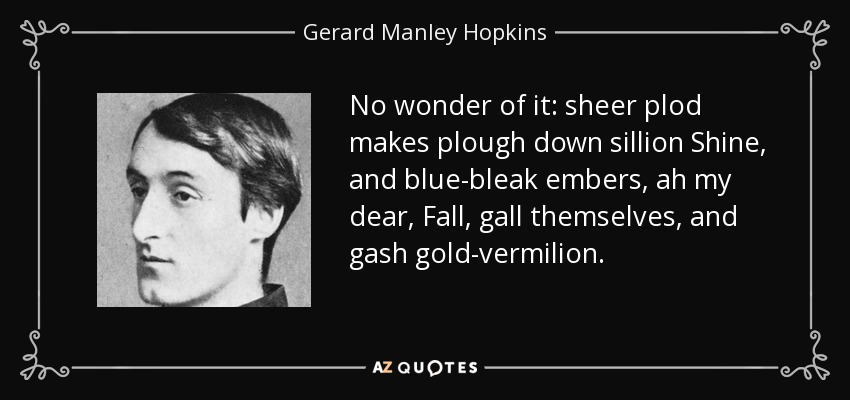No wonder of it: sheer plod makes plough down sillion Shine, and blue-bleak embers, ah my dear, Fall, gall themselves, and gash gold-vermilion. - Gerard Manley Hopkins