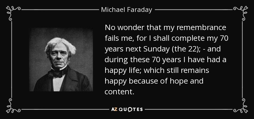 No wonder that my remembrance fails me, for I shall complete my 70 years next Sunday (the 22); - and during these 70 years I have had a happy life; which still remains happy because of hope and content. - Michael Faraday
