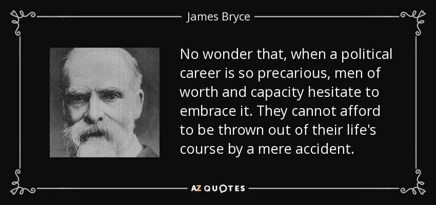 No wonder that, when a political career is so precarious, men of worth and capacity hesitate to embrace it. They cannot afford to be thrown out of their life's course by a mere accident. - James Bryce