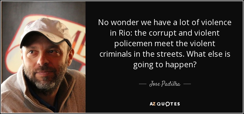 No wonder we have a lot of violence in Rio: the corrupt and violent policemen meet the violent criminals in the streets. What else is going to happen? - Jose Padilha