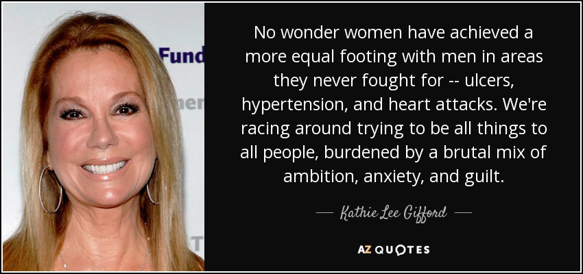 No wonder women have achieved a more equal footing with men in areas they never fought for -- ulcers, hypertension, and heart attacks. We're racing around trying to be all things to all people, burdened by a brutal mix of ambition, anxiety, and guilt. - Kathie Lee Gifford