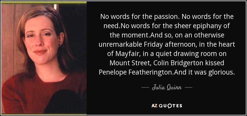 No words for the passion. No words for the need.No words for the sheer epiphany of the moment.And so, on an otherwise unremarkable Friday afternoon, in the heart of Mayfair, in a quiet drawing room on Mount Street, Colin Bridgerton kissed Penelope Featherington.And it was glorious. - Julia Quinn
