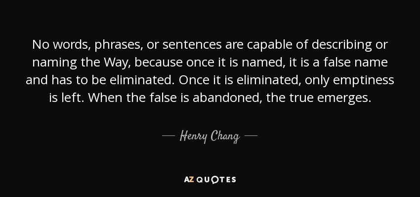 No words, phrases, or sentences are capable of describing or naming the Way, because once it is named, it is a false name and has to be eliminated. Once it is eliminated, only emptiness is left. When the false is abandoned, the true emerges. - Henry Chang