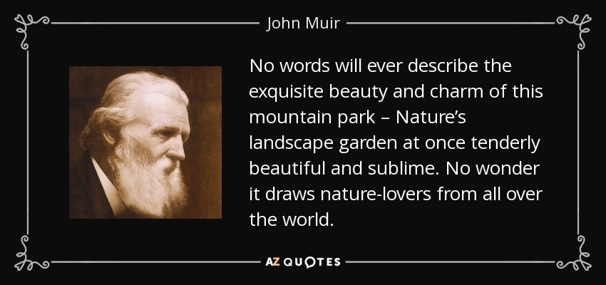 No words will ever describe the exquisite beauty and charm of this mountain park – Nature’s landscape garden at once tenderly beautiful and sublime. No wonder it draws nature-lovers from all over the world. - John Muir