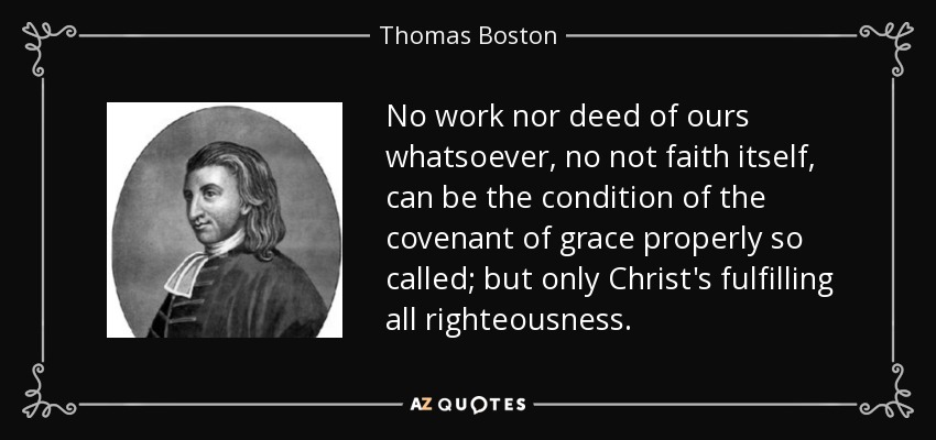No work nor deed of ours whatsoever, no not faith itself, can be the condition of the covenant of grace properly so called; but only Christ's fulfilling all righteousness. - Thomas Boston