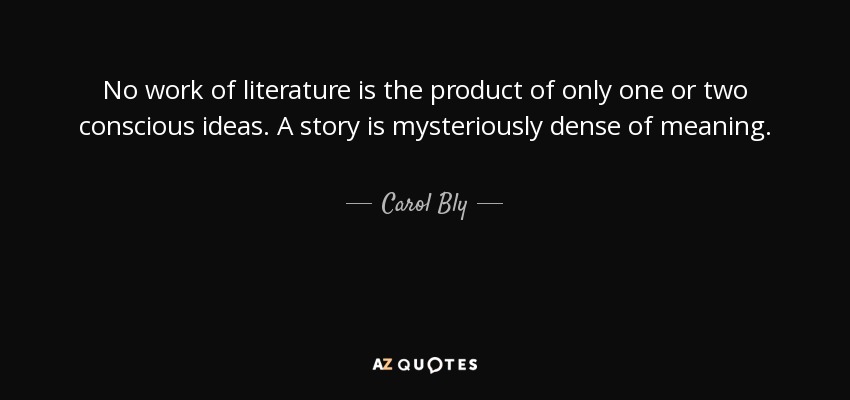 No work of literature is the product of only one or two conscious ideas. A story is mysteriously dense of meaning. - Carol Bly