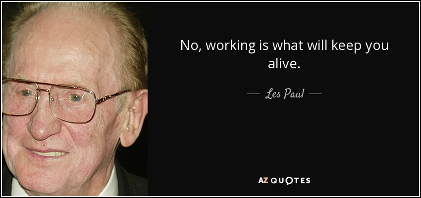 No, working is what will keep you alive. - Les Paul