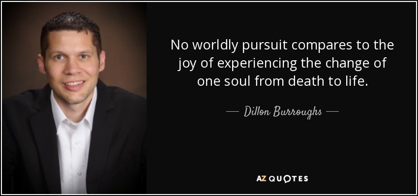 No worldly pursuit compares to the joy of experiencing the change of one soul from death to life. - Dillon Burroughs