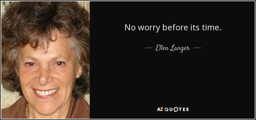 No worry before its time. - Ellen Langer