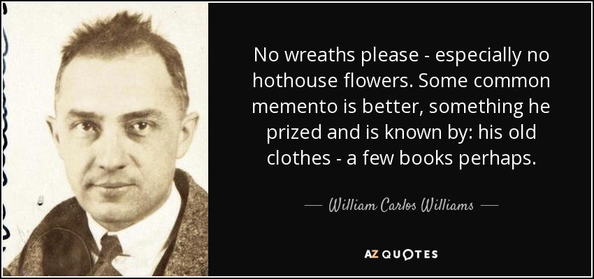 No wreaths please - especially no hothouse flowers. Some common memento is better, something he prized and is known by: his old clothes - a few books perhaps. - William Carlos Williams
