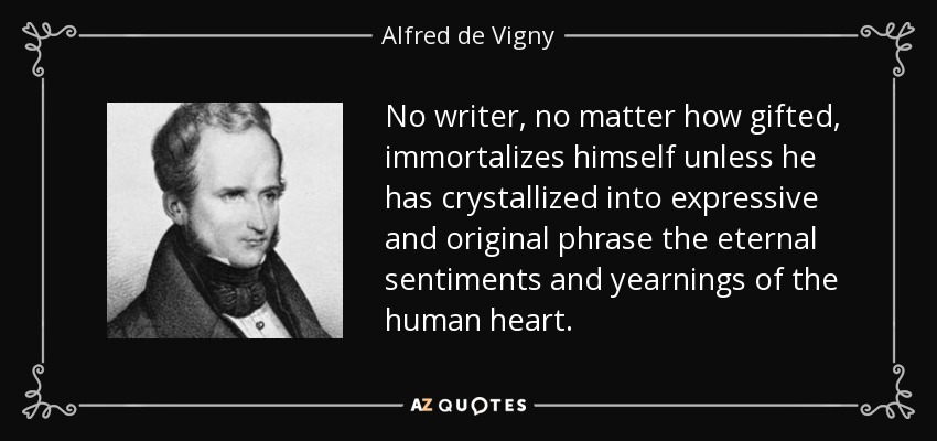 No writer, no matter how gifted, immortalizes himself unless he has crystallized into expressive and original phrase the eternal sentiments and yearnings of the human heart. - Alfred de Vigny