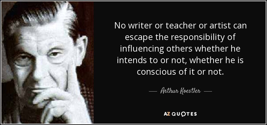 No writer or teacher or artist can escape the responsibility of influencing others whether he intends to or not, whether he is conscious of it or not. - Arthur Koestler