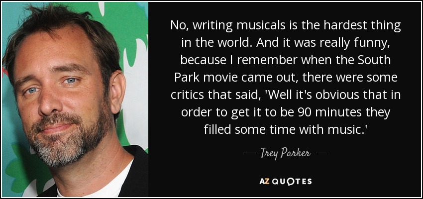No, writing musicals is the hardest thing in the world. And it was really funny, because I remember when the South Park movie came out, there were some critics that said, 'Well it's obvious that in order to get it to be 90 minutes they filled some time with music.' - Trey Parker