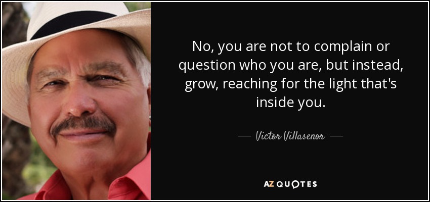 No, you are not to complain or question who you are, but instead, grow, reaching for the light that's inside you. - Victor Villasenor