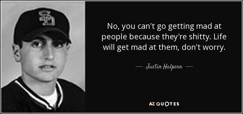 No, you can't go getting mad at people because they're shitty. Life will get mad at them, don't worry. - Justin Halpern