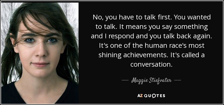 No, you have to talk first. You wanted to talk. It means you say something and I respond and you talk back again. It's one of the human race's most shining achievements. It's called a conversation. - Maggie Stiefvater