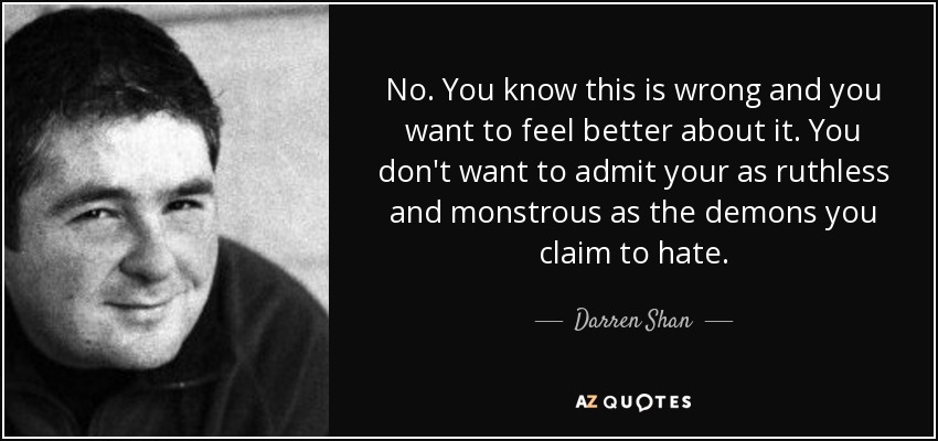 No. You know this is wrong and you want to feel better about it. You don't want to admit your as ruthless and monstrous as the demons you claim to hate. - Darren Shan