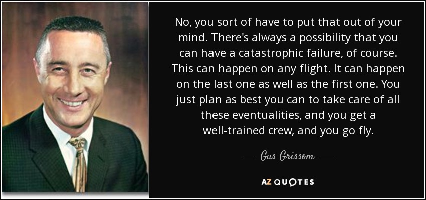 No, you sort of have to put that out of your mind. There's always a possibility that you can have a catastrophic failure, of course. This can happen on any flight. It can happen on the last one as well as the first one. You just plan as best you can to take care of all these eventualities, and you get a well-trained crew, and you go fly. - Gus Grissom