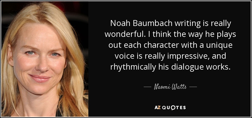 Noah Baumbach writing is really wonderful. I think the way he plays out each character with a unique voice is really impressive, and rhythmically his dialogue works. - Naomi Watts