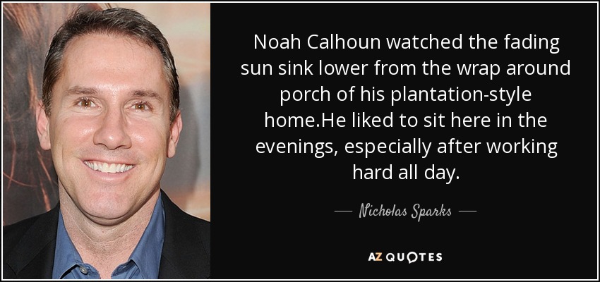 Noah Calhoun watched the fading sun sink lower from the wrap around porch of his plantation-style home.He liked to sit here in the evenings, especially after working hard all day. - Nicholas Sparks