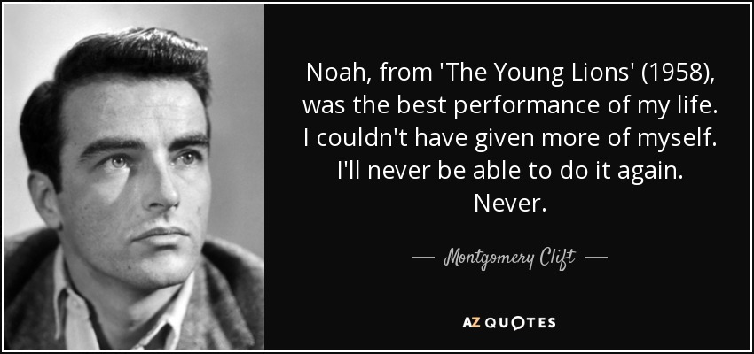 Noah, from 'The Young Lions' (1958), was the best performance of my life. I couldn't have given more of myself. I'll never be able to do it again. Never. - Montgomery Clift